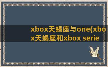 xbox天蝎座与one(xbox天蝎座和xbox series)